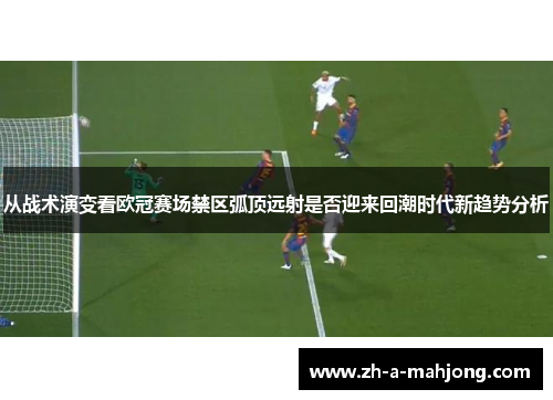 从战术演变看欧冠赛场禁区弧顶远射是否迎来回潮时代新趋势分析 从战术演变看欧冠赛场禁区弧顶远射是否迎来回潮时代新趋势分析