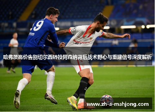 哈弗茨高价告别切尔西转投阿森纳背后战术野心与重建信号深度解析