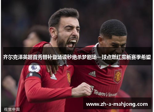 齐尔克泽英超首秀替补登场读秒绝杀梦剧场一球点燃红魔新赛季希望 齐尔克泽英超首秀替补登场读秒绝杀梦剧场一球点燃红魔新赛季希望