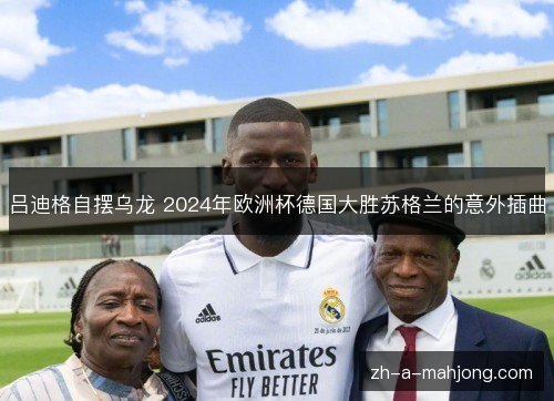 吕迪格自摆乌龙 2024年欧洲杯德国大胜苏格兰的意外插曲